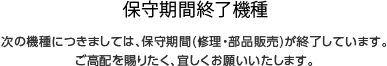 補修期間終了機種　次の機種につきましては、保守期間(修理・部品販売)が終了しています。ご高配を賜りたく、宜しくお願いいたします。 