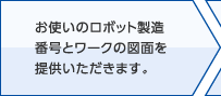 お使いのロボット製造番号とワークの図面を提供いただきます。